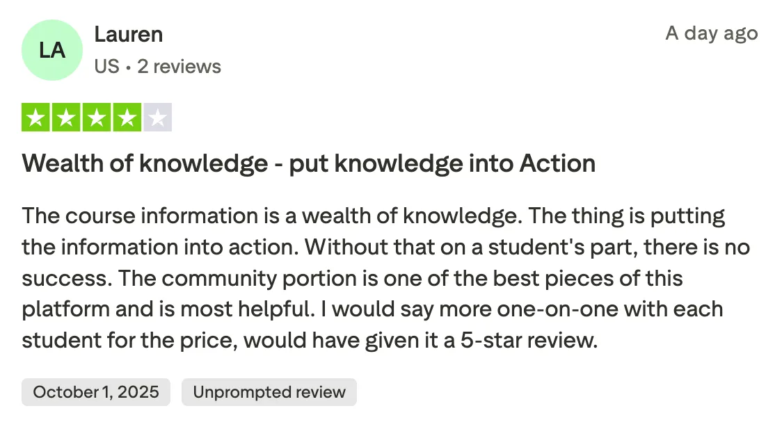 Wealth of knowledge - put knowledge into Action  The course information is a wealth of knowledge. The thing is putting the information into action. Without that on a student's part, there is no success. The community portion is one of the best pieces of this platform and is most helpful. I would say more one-on-one with each student for the price, would have given it a 5-star review.