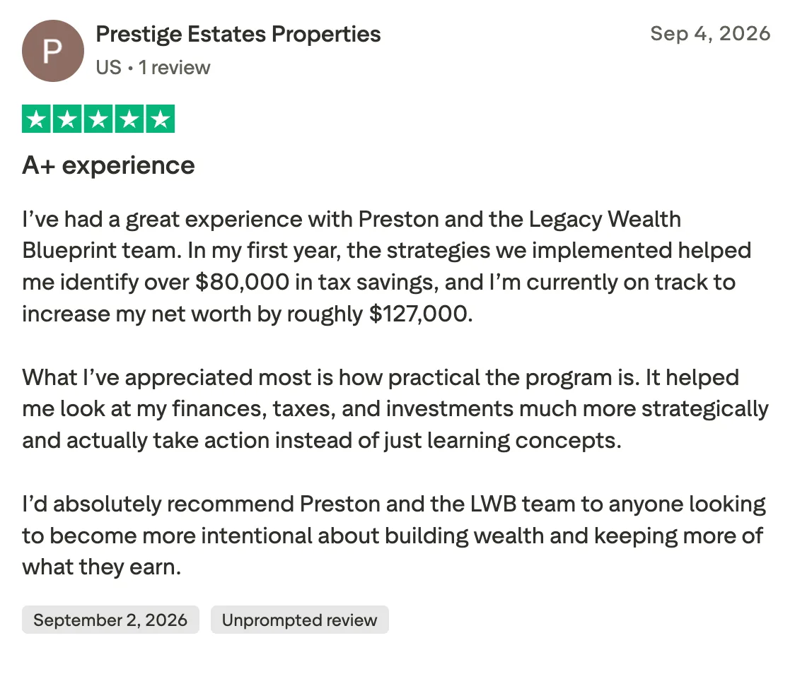 A+ experience  I’ve had a great experience with Preston and the Legacy Wealth Blueprint team. In my first year, the strategies we implemented helped me identify over $80,000 in tax savings, and I’m currently on track to increase my net worth by roughly $127,000.

What I’ve appreciated most is how practical the program is. It helped me look at my finances, taxes, and investments much more strategically and actually take action instead of just learning concepts.

I’d absolutely recommend Preston and the LWB team to anyone looking to become more intentional about building wealth and keeping more of what they earn.