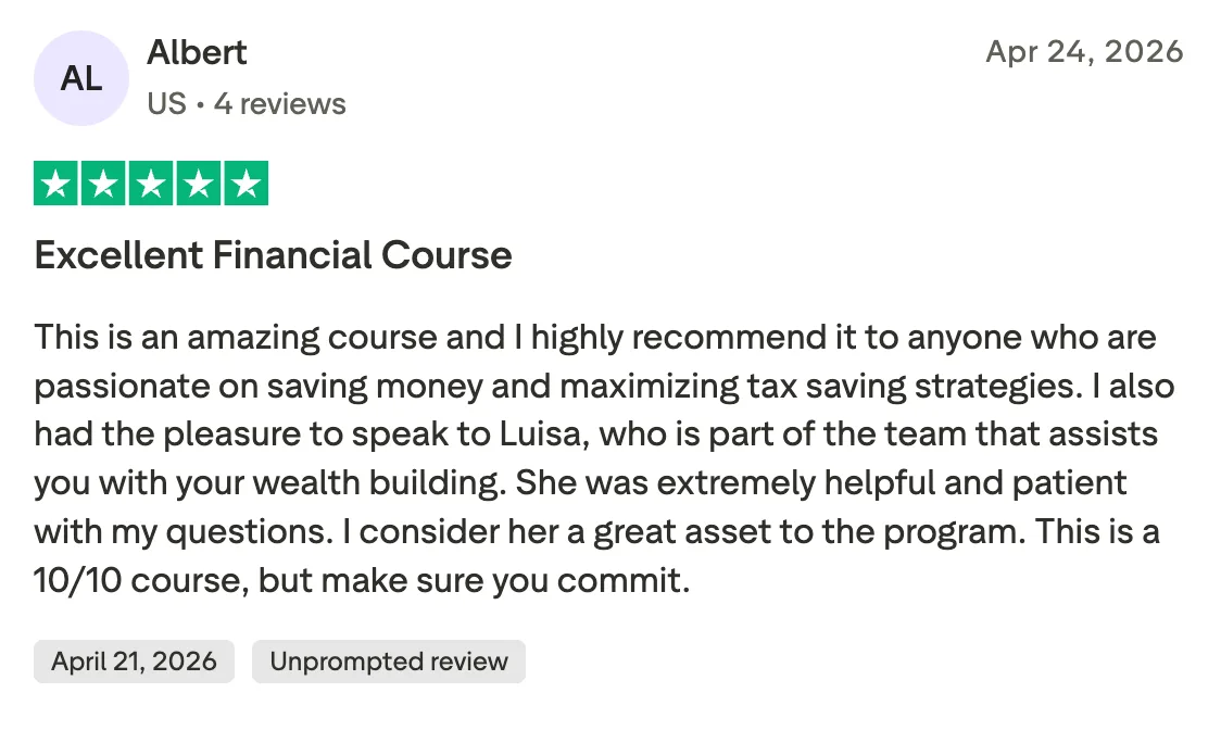 Excellent Financial Course This is an amazing course and I highly recommend it to anyone who are passionate on saving money and maximizing tax saving strategies. I also had the pleasure to speak to Luisa, who is part of the team that assists you with your wealth building. She was extremely helpful and patient with my questions. I consider her a great asset to the program. This is a 10/10 course, but make sure you commit.