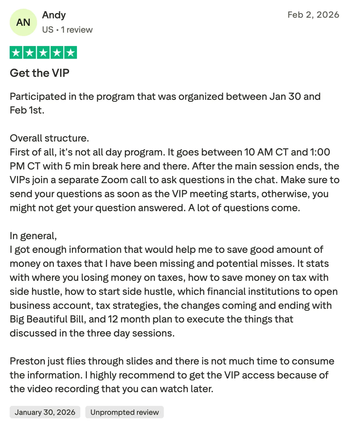 Get the VIP Participated in the program that was organized between Jan 30 and Feb 1st. 

Overall structure. 
First of all, it's not all day program. It goes between 10 AM CT and 1:00 PM CT with 5 min break here and there. After the main session ends, the VIPs join a separate Zoom call to ask questions in the chat. Make sure to send your questions as soon as the VIP meeting starts, otherwise, you might not get your question answered. A lot of questions come. 

In general, 
I got enough information that would help me to save good amount of money on taxes that I have been missing and potential misses. It stats with where you losing money on taxes, how to save money on tax with side hustle, how to start side hustle, which financial institutions to open business account, tax strategies, the changes coming and ending with Big Beautiful Bill, and 12 month plan to execute the things that discussed in the three day sessions. 

Preston just flies through slides and there is not much time to consume the information. I highly recommend to get the VIP access because of the video recording that you can watch later.