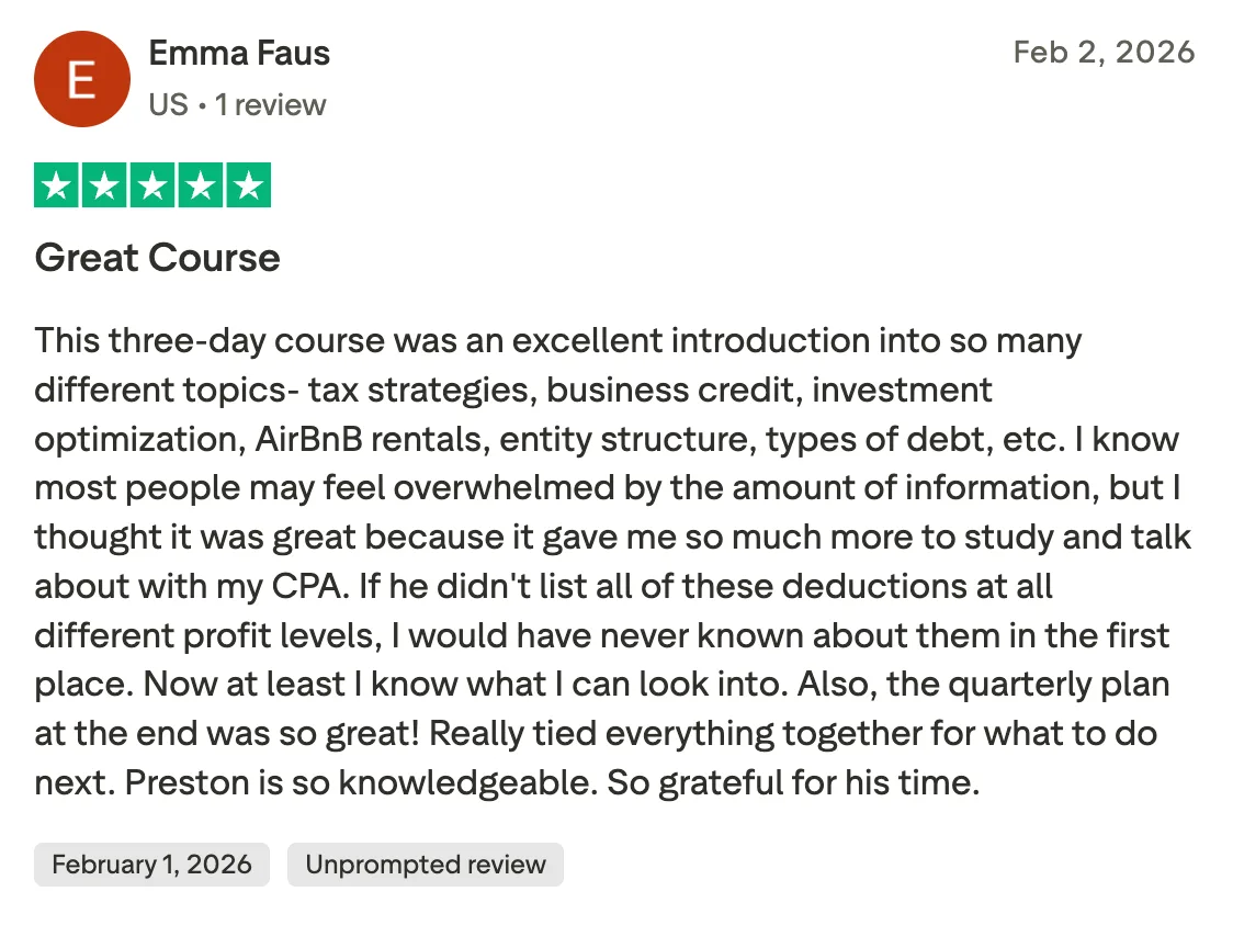 Great Course  This three-day course was an excellent introduction into so many different topics- tax strategies, business credit, investment optimization, AirBnB rentals, entity structure, types of debt, etc. I know most people may feel overwhelmed by the amount of information, but I thought it was great because it gave me so much more to study and talk about with my CPA. If he didn't list all of these deductions at all different profit levels, I would have never known about them in the first place. Now at least I know what I can look into. Also, the quarterly plan at the end was so great! Really tied everything together for what to do next. Preston is so knowledgeable. So grateful for his time.