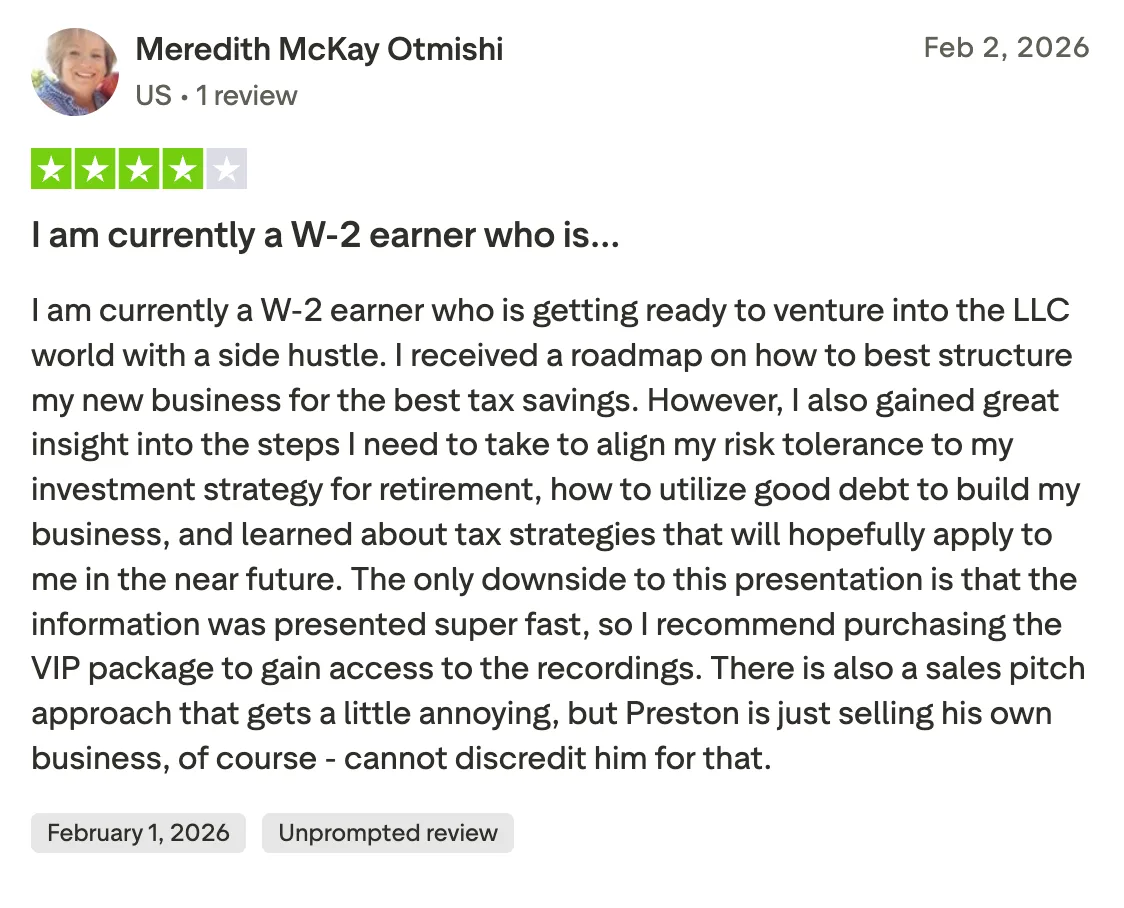 I am currently a W-2 earner who is… I am currently a W-2 earner who is getting ready to venture into the LLC world with a side hustle. I received a roadmap on how to best structure my new business for the best tax savings. However, I also gained great insight into the steps I need to take to align my risk tolerance to my investment strategy for retirement, how to utilize good debt to build my business, and learned about tax strategies that will hopefully apply to me in the near future.  The only downside to this presentation is that the information was presented super fast, so I recommend purchasing the VIP package to gain access to the recordings. There is also a sales pitch approach that gets a little annoying, but Preston is just selling his own business, of course - cannot discredit him for that.