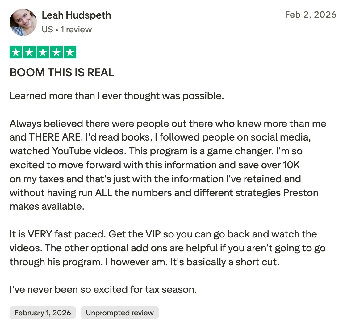 BOOM THIS IS REAL Learned more than I ever thought was possible.

 Always believed there were people out there who knew more than me and THERE ARE. I'd read books, I followed people on social media, watched YouTube videos. This program is a game changer. I'm so excited to move forward with this information and save over 10K on my taxes and that's just with the information I've retained and without having run ALL the numbers and different strategies Preston makes available. 

It is VERY fast paced. Get the VIP so you can go back and watch the videos. The other optional add ons  are helpful if you aren't going to go through his program. I however am. It's basically a short cut. 

I've never been so excited for tax season.