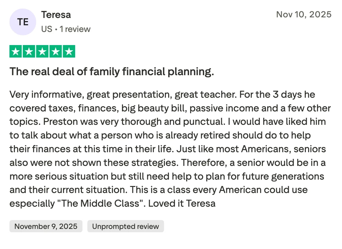 The real deal of family financial planning.  Very informative, great presentation, great teacher. For the 3 days he covered taxes, finances, big beauty bill, passive income and a few other topics. Preston was very thorough and punctual. I would have liked him to talk about what a person who is already retired should do to help their finances at this time in their life. Just like most Americans, seniors also were not shown these strategies. Therefore, a senior would be in a more serious situation but still need help to plan for future generations and their current situation. This is a class every American could use especially "The Middle Class". Loved it Teresa