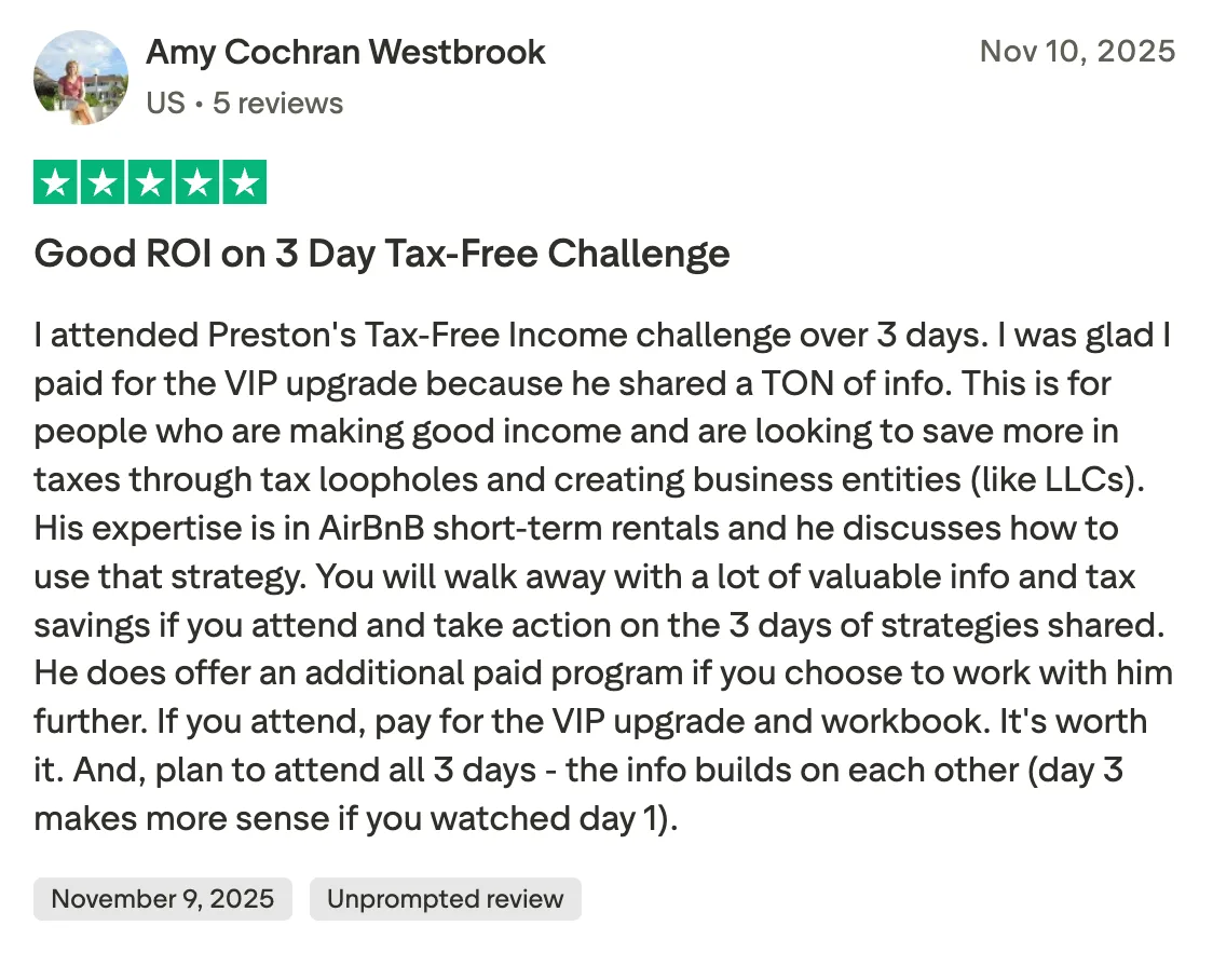 Good ROI on 3 Day Tax-Free Challenge I attended Preston's Tax-Free Income challenge over 3 days.  I was glad I paid for the VIP upgrade because he shared a TON of info.  This is for people who are making good income and are looking to save more in taxes through tax loopholes and creating business entities (like LLCs).  His expertise is in AirBnB short-term rentals and he discusses how to use that strategy.  You will walk away with a lot of valuable info and tax savings if you attend and take action on the 3 days of strategies shared.  He does offer an additional paid program if you choose to work with him further.  If you attend, pay for the VIP upgrade and workbook.  It's worth it.  And, plan to attend all 3 days - the info builds on each other (day 3 makes more sense if you watched day 1).