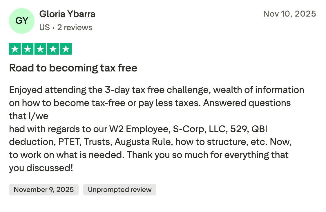 Road to becoming tax free Enjoyed attending the 3-day tax free challenge, wealth of information on how to become tax-free       or pay less taxes.  Answered questions that I/we 
had with regards to our W2 Employee, S-Corp, LLC, 529, QBI deduction, PTET, Trusts, Augusta Rule, how to structure, etc. Now, to work on what is needed.  Thank you so much for everything that you discussed!