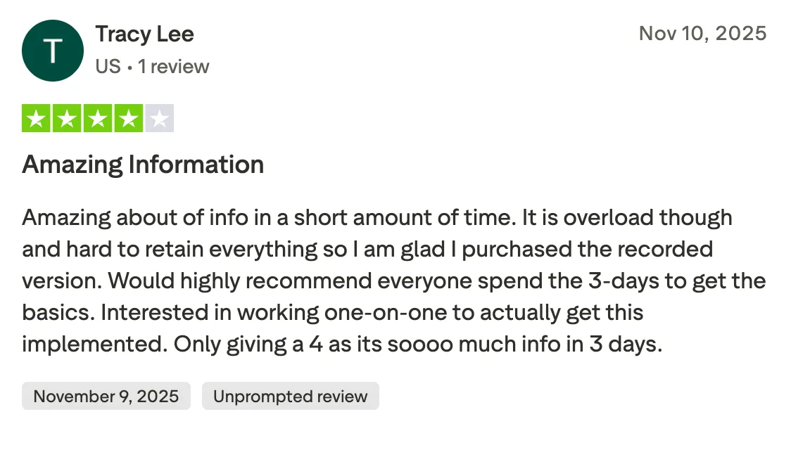 Amazing Information Amazing about of info in a short amount of time. It is overload though and hard to retain everything so I am glad I purchased the recorded version. Would highly recommend everyone spend the 3-days to get the basics. Interested in working one-on-one to actually get this implemented. Only giving a 4 as its soooo much info in 3 days.