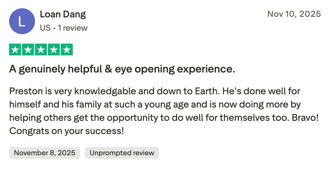 A genuinely helpful & eye opening experience. Preston is very knowledgable and down to Earth. He's done well for himself and his family at such a young age and is now doing more by helping others get the opportunity to do well for themselves too. Bravo! Congrats on your success!