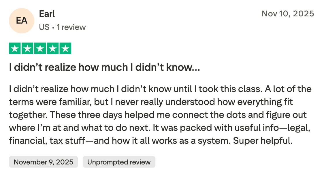 I didn’t realize how much I didn’t know… I didn’t realize how much I didn’t know until I took this class. A lot of the terms were familiar, but I never really understood how everything fit together. These three days helped me connect the dots and figure out where I’m at and what to do next. It was packed with useful info—legal, financial, tax stuff—and how it all works as a system. Super helpful.