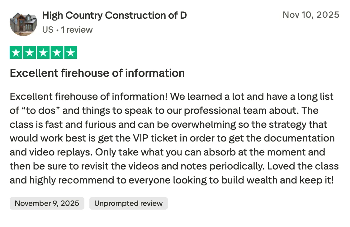 Excellent firehouse of information Excellent firehouse of information!  We learned a lot and have a long list of “to dos” and things to speak to our professional team about.  The class is fast and furious and can be overwhelming so the strategy that would work best is get the VIP ticket in order to get the documentation and video replays.  Only take what you can absorb at the moment and then be sure to revisit the videos and notes periodically.  Loved the class and highly recommend to everyone looking to build wealth and keep it!