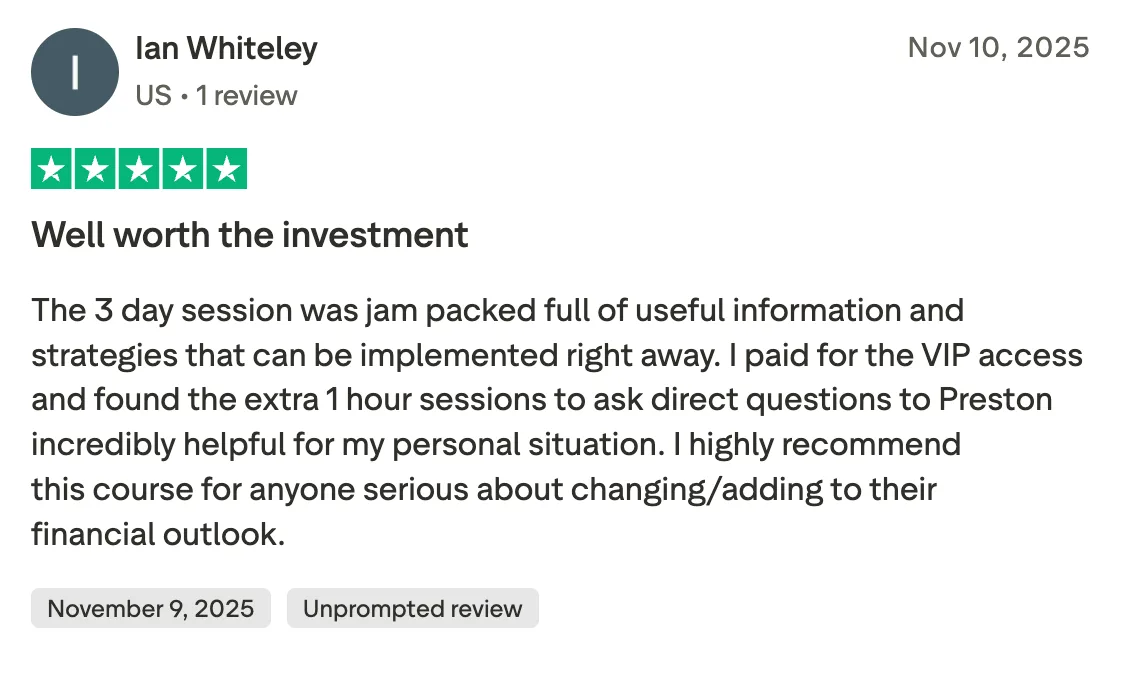 Well worth the investment The 3 day session was jam packed full of useful information and strategies that can be implemented right away. I paid for the VIP access and found the extra 1 hour sessions to ask direct questions to Preston incredibly helpful for my personal situation. I highly recommend this course for anyone serious about changing/adding to their financial outlook.