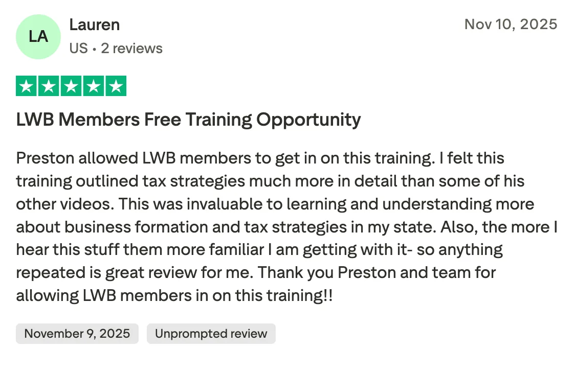 LWB Members Free Training Opportunity Preston allowed LWB members to get in on this training. I felt this training outlined tax strategies much more in detail than some of his other videos. This was invaluable to learning and understanding more about business formation and tax strategies in my state. Also, the more I hear this stuff them more familiar I am getting with it- so anything repeated is great review for me. Thank you Preston and team for allowing LWB members in on this training!!