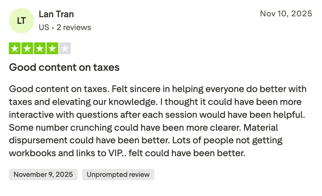 Good content on taxes Good content on taxes. Felt sincere in helping everyone do better with taxes and elevating our knowledge. I thought it could have been more interactive with questions after each session would have been helpful.  Some number crunching could have been more clearer.  Material dispursement could have been better. Lots of people not getting workbooks and links to VIP.. felt could have been better.