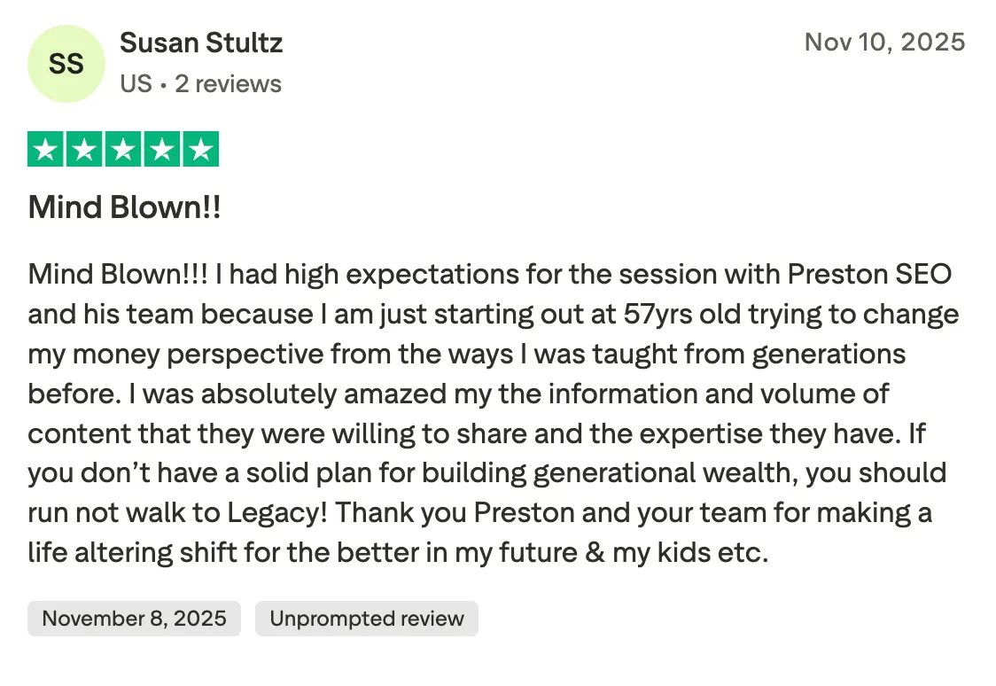 Mind Blown!! Mind Blown!!! I had high expectations for the session with Preston SEO and his team because I am just starting out at 57yrs old trying to change my money perspective from the ways I was taught from generations before.  I was absolutely amazed my the information and volume of content that they were willing to share and the expertise they have. If you don’t have a solid plan for building generational wealth, you should run not walk to Legacy! Thank you Preston and your team for making a life altering shift for the better in my future & my kids etc.