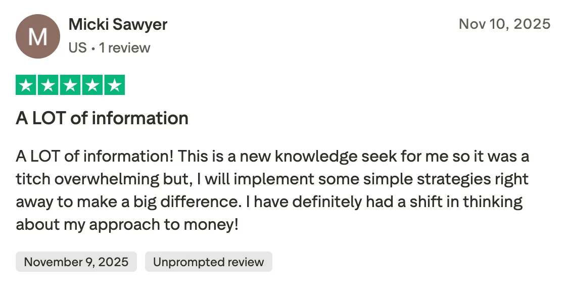 A LOT of information A LOT of information! This is a new knowledge seek for me so it was a titch overwhelming but, I will implement some simple strategies right away to make a big difference. I have definitely had a shift in thinking about my approach to money!