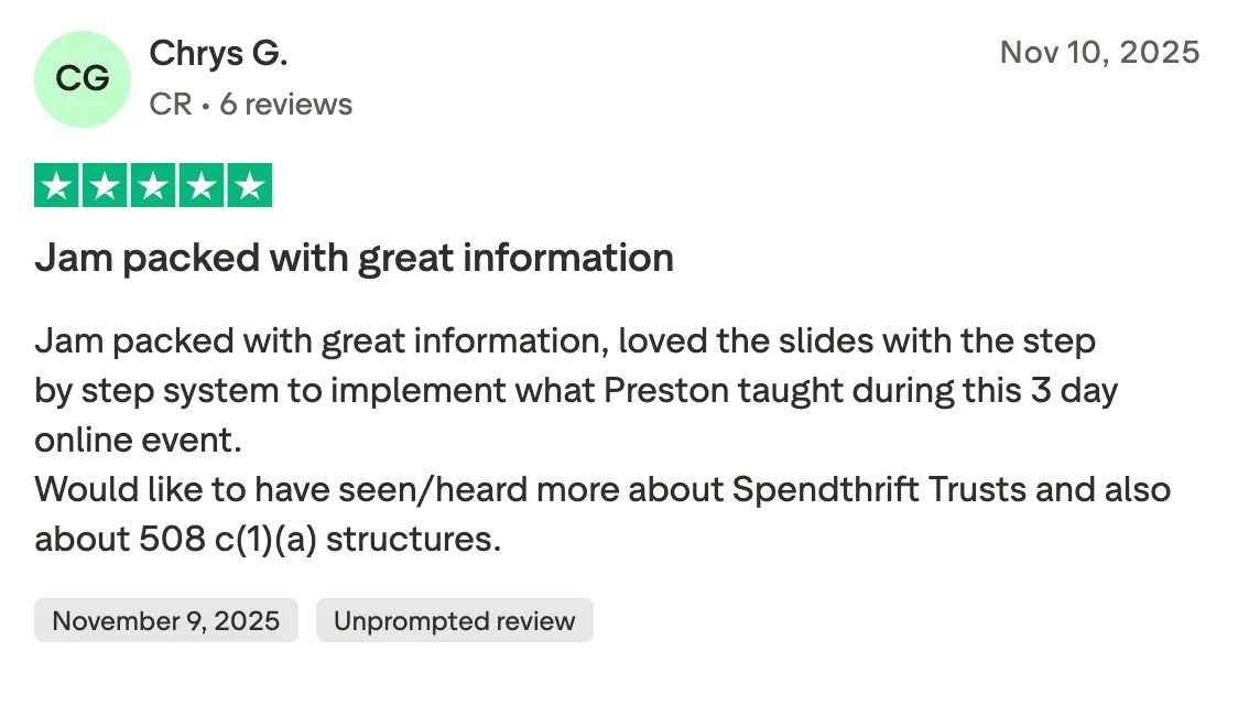 Jam packed with great information Jam packed with great information, loved the slides with the step by step system to implement what Preston taught during this 3 day online event. 
Would like to have seen/heard more about Spendthrift Trusts and also about 508 c(1)(a) structures.