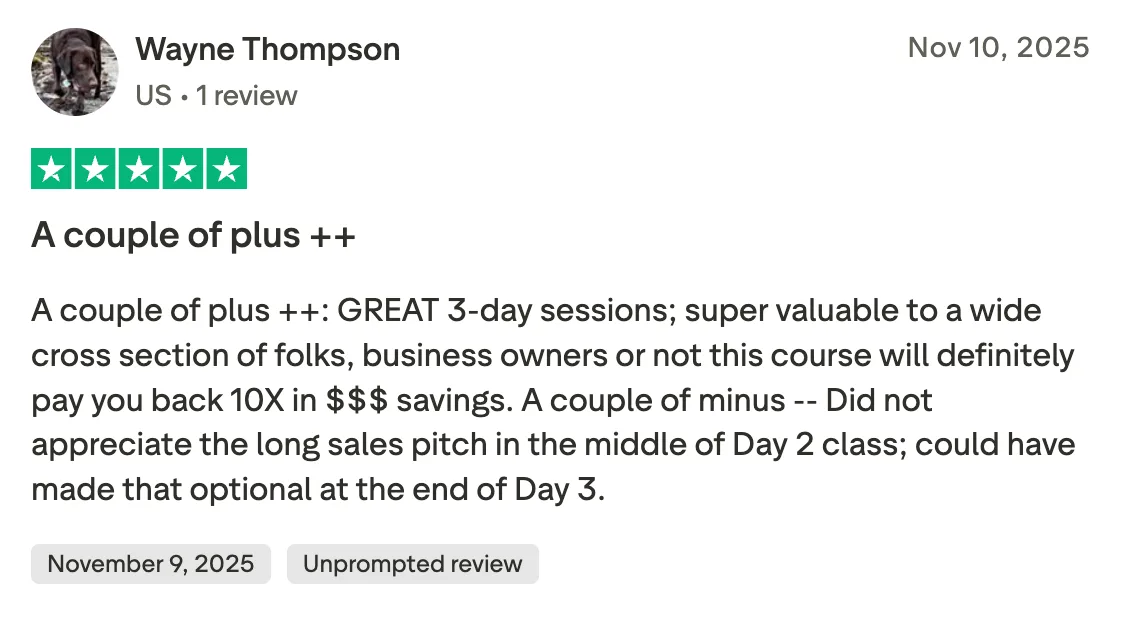 A couple of plus ++ A couple of plus ++:  GREAT 3-day sessions; super valuable to a wide cross section of folks, business owners or not this course will definitely pay you back 10X in $$$ savings.  A couple of minus -- Did not appreciate the long sales pitch in the middle of Day 2 class; could have made that optional at the end of Day 3.