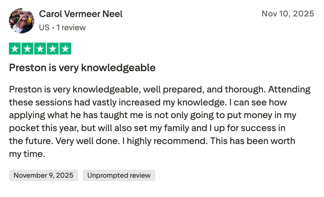 Preston is very knowledgeable Preston is very knowledgeable, well prepared, and thorough.  Attending these sessions had vastly increased my knowledge.  I can see how applying what he has taught me is not only going to put money in my pocket this year, but will also set my family and I up for success in the future.  Very well done.  I highly recommend.  This has been worth my time.