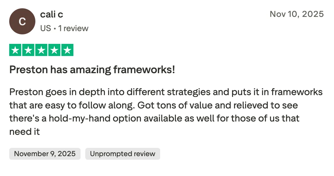 Preston has amazing frameworks! Preston goes in depth into different strategies and puts it in frameworks that are easy to follow along. Got tons of value and relieved to see there's a hold-my-hand option available as well for those of us that need it